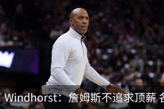 Windhorst：詹姆斯不追求顶薪 各队无需清理空间而该去完善阵容